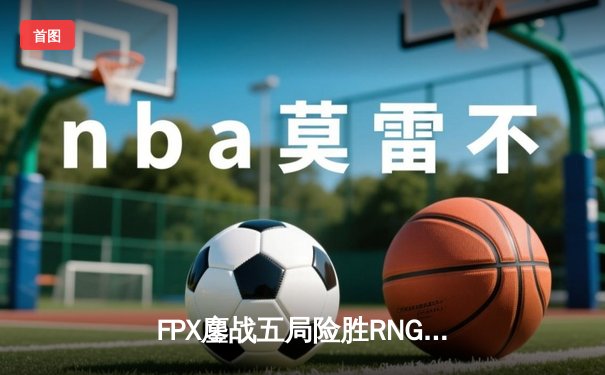 FPX鏖战五局险胜RNG，LPL春季季后赛上演惊天逆转