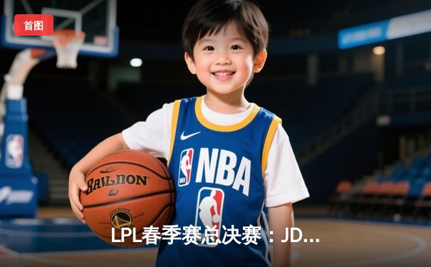 LPL春季赛总决赛：JDG鏖战五局险胜TES，Kanavi斩获FMVP