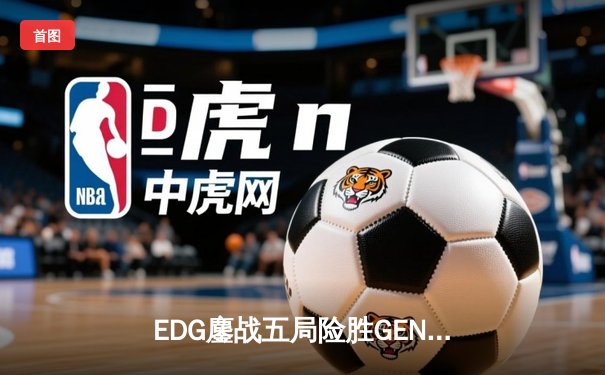 EDG鏖战五局险胜GEN，Jiejie关键抢龙锁定全球总决赛决赛席位