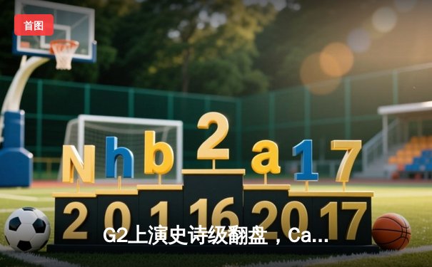G2上演史诗级翻盘，Caps沙皇关键回旋推锁定MSI季中赛决赛席位