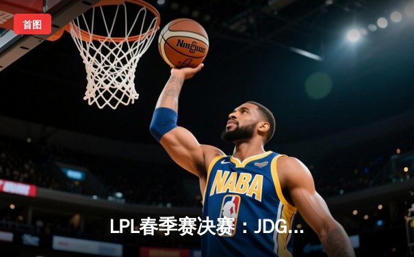 LPL春季赛决赛：JDG鏖战五局力克BLG，Kanavi野区制霸夺FMVP