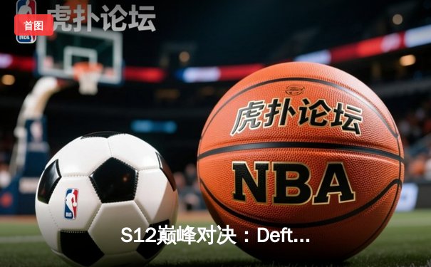 S12巅峰对决：Deft最后一舞终圆梦，DRX逆袭登顶英雄联盟全球总决赛