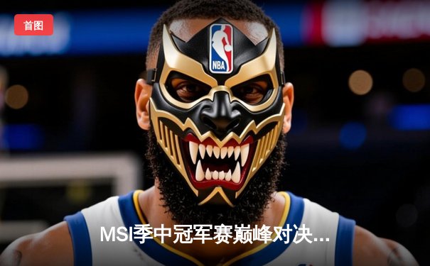 MSI季中冠军赛巅峰对决：T1鏖战五局险胜GEN，Faker沙皇绝境救主锁定决赛席位