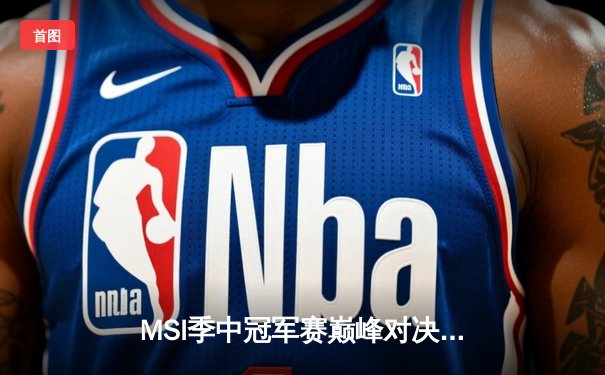 MSI季中冠军赛巅峰对决：T1鏖战五局险胜GEN，Faker沙皇绝境救主锁定决赛席位