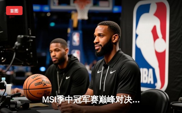 MSI季中冠军赛巅峰对决：T1鏖战五局险胜GEN，Faker沙皇绝境救主