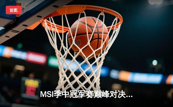 MSI季中冠军赛巅峰对决：T1鏖战五局险胜GEN，Faker沙皇绝境救主锁定总决赛席位