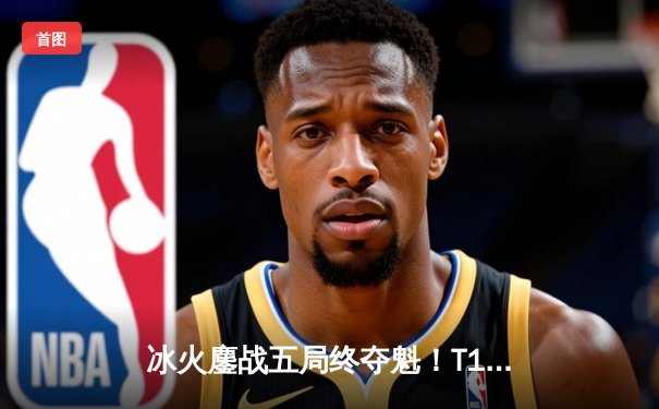 冰火鏖战五局终夺魁！T1力克GEN.G问鼎2024LCK春季赛冠军