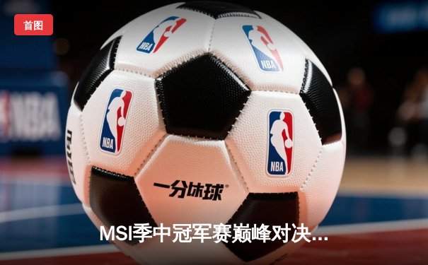 MSI季中冠军赛巅峰对决：T1鏖战五局险胜GEN，Faker沙皇绝境救主创收视新高