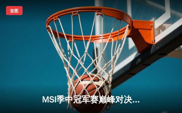 MSI季中冠军赛巅峰对决：T1鏖战五局险胜GEN，Faker沙皇绝境救主锁定总决赛
