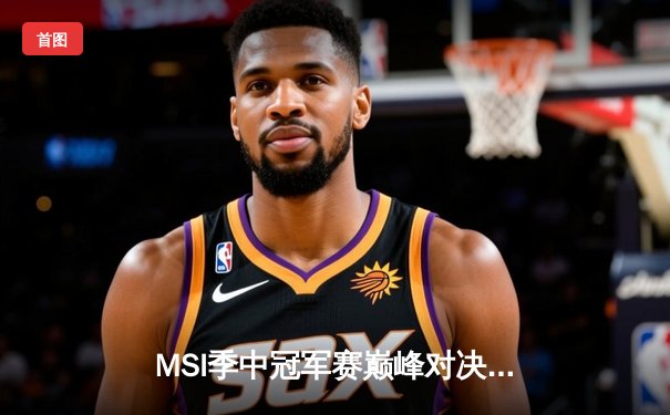 MSI季中冠军赛巅峰对决：T1鏖战五局险胜GEN，Faker沙皇绝境救主锁定总决赛